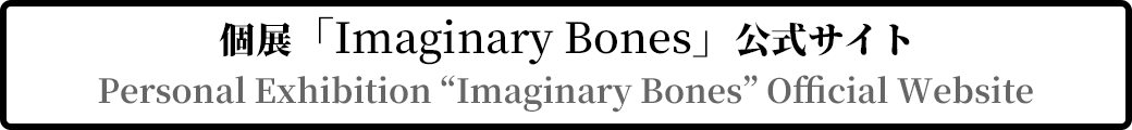 個展「Imaginary Bones」公式サイト Personal Exhibition “Imaginary Bones” Official Website